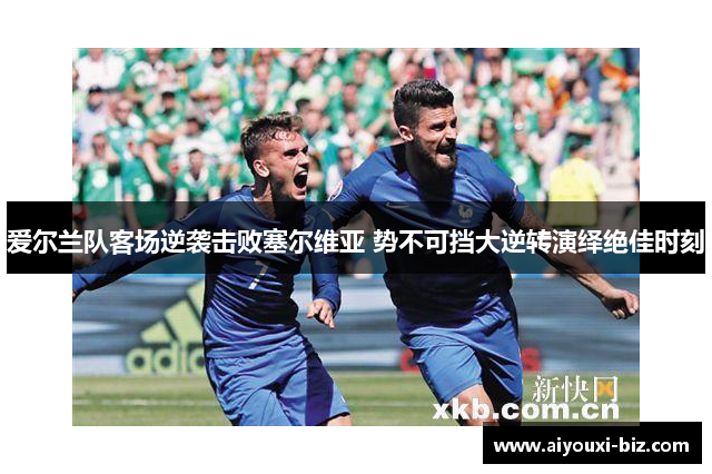 爱尔兰队客场逆袭击败塞尔维亚 势不可挡大逆转演绎绝佳时刻