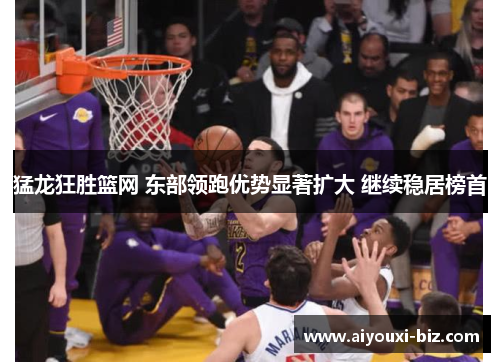 猛龙狂胜篮网 东部领跑优势显著扩大 继续稳居榜首