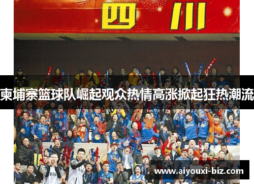 柬埔寨篮球队崛起观众热情高涨掀起狂热潮流