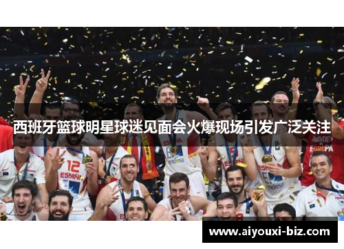 西班牙篮球明星球迷见面会火爆现场引发广泛关注