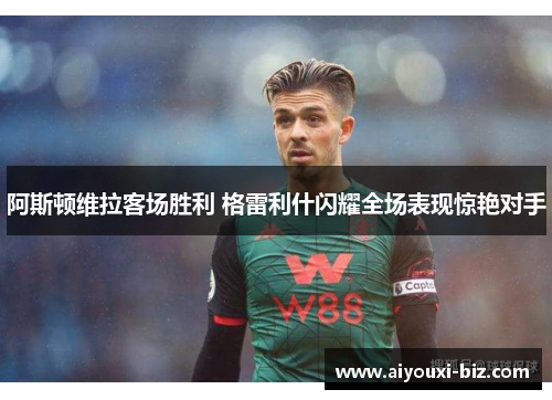 阿斯顿维拉客场胜利 格雷利什闪耀全场表现惊艳对手