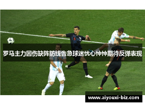 罗马主力因伤缺阵防线告急球迷忧心忡忡期待反弹表现