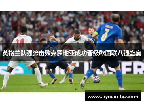 英格兰队强势击败克罗地亚成功晋级欧国联八强盛宴